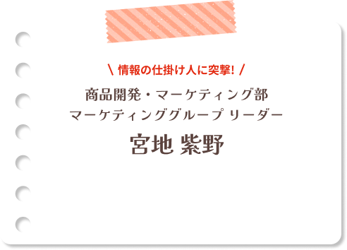 情報の仕掛け人に突撃！商品開発・マーケティング部 マーケティンググループリーダー 宮地 紫野